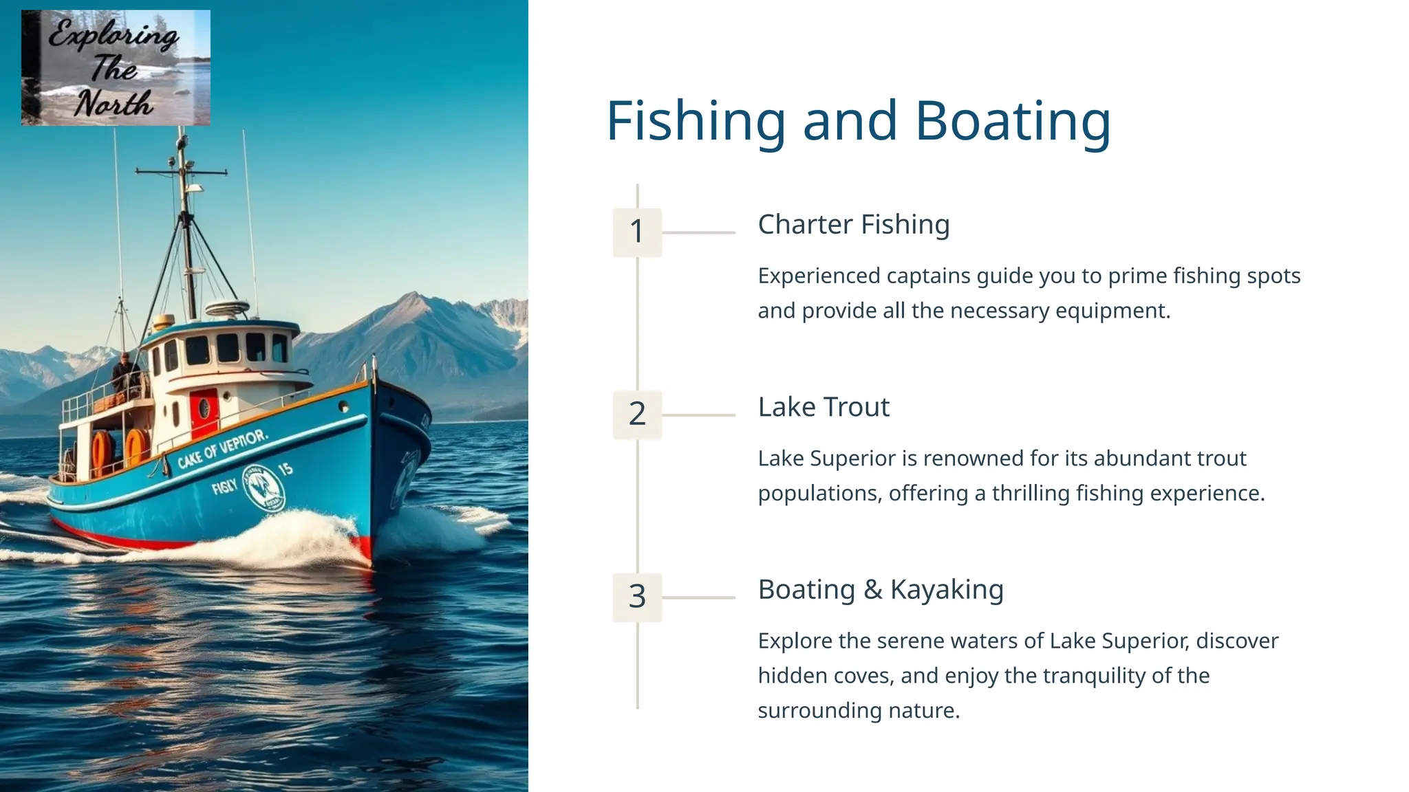 Fishing and Boating
1 Charter Fishing
Experienced captains guide you to prime fishing spots
and provide all the necessary equipment.
2 Lake Trout
Lake Superior is renowned for its abundant trout
populations, offering a thrilling fishing experience.
3 Boating & Kayaking
Explore the serene waters of Lake Superior, discover
hidden coves, and enjoy the tranquility of the
surrounding nature.
 