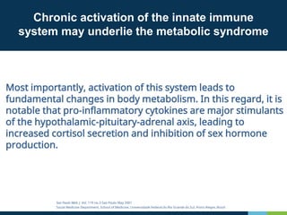 Chronic activation of the innate immune
system may underlie the metabolic syndrome
Most importantly, activation of this system leads to
fundamental changes in body metabolism. In this regard, it is
notable that pro-inflammatory cytokines are major stimulants
of the hypothalamic-pituitary-adrenal axis, leading to
increased cortisol secretion and inhibition of sex hormone
production.
Sao Paulo Med. J. Vol. 119 no.3 Sao Paulo May 2001
Social Medicine Department, School of Medicine, Universidade Federal do Rio Grande do Sul, Porto Alegre, Brazil
 