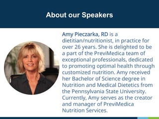 Amy Pieczarka, RD is a
dietitian/nutritionist, in practice for
over 26 years. She is delighted to be
a part of the PreviMedica team of
exceptional professionals, dedicated
to promoting optimal health through
customized nutrition. Amy received
her Bachelor of Science degree in
Nutrition and Medical Dietetics from
the Pennsylvania State University.
Currently, Amy serves as the creator
and manager of PreviMedica
Nutrition Services.
About our Speakers
 
