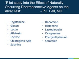 • Tryptamine
• Gluten
• Lectin
• Aflatoxin
• Lactose
• Chlorogenic Acid
• Solanine
“Pilot study into the Effect of Naturally
Occurring Pharmacoactive Agents on the
Alcat Test” - P.J. Fell, MD
• Dopamine
• Histamine
• Lactoglobulin
• Octopamine
• Phenylethylamine
• Serotonin
 