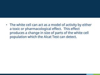 • The white cell can act as a model of activity by either
a toxic or pharmacological effect. This effect
produces a change in size of parts of the white cell
population which the Alcat Test can detect.
 
