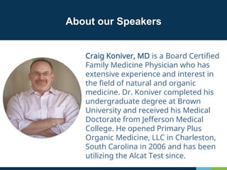 About our Speakers
Craig Koniver, MD is a Board Certified
Family Medicine Physician who has
extensive experience and interest in
the field of natural and organic
medicine. Dr. Koniver completed his
undergraduate degree at Brown
University and received his Medical
Doctorate from Jefferson Medical
College. He opened Primary Plus
Organic Medicine, LLC in Charleston,
South Carolina in 2006 and has been
utilizing the Alcat Test since.
 