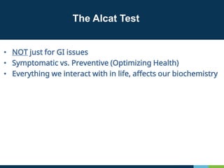 The Alcat Test
• NOT just for GI issues
• Symptomatic vs. Preventive (Optimizing Health)
• Everything we interact with in life, affects our biochemistry
 