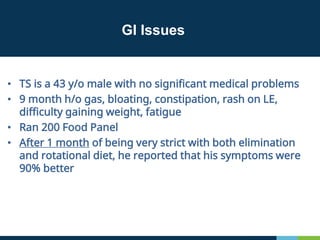 GI Issues
• TS is a 43 y/o male with no significant medical problems
• 9 month h/o gas, bloating, constipation, rash on LE,
difficulty gaining weight, fatigue
• Ran 200 Food Panel
• After 1 month of being very strict with both elimination
and rotational diet, he reported that his symptoms were
90% better
 