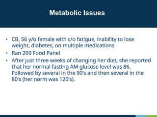 Metabolic Issues
• CB, 56 y/o female with c/o fatigue, inability to lose
weight, diabetes, on multiple medications
• Ran 200 Food Panel
• After just three weeks of changing her diet, she reported
that her normal fasting AM glucose level was 86.
Followed by several in the 90’s and then several in the
80’s (her norm was 120’s).
 