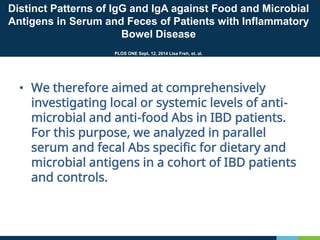 Distinct Patterns of IgG and IgA against Food and Microbial
Antigens in Serum and Feces of Patients with Inflammatory
Bowel Disease
PLOS ONE Sept, 12, 2014 Lisa Freh, et. al.
• We therefore aimed at comprehensively
investigating local or systemic levels of anti-
microbial and anti-food Abs in IBD patients.
For this purpose, we analyzed in parallel
serum and fecal Abs specific for dietary and
microbial antigens in a cohort of IBD patients
and controls.
 