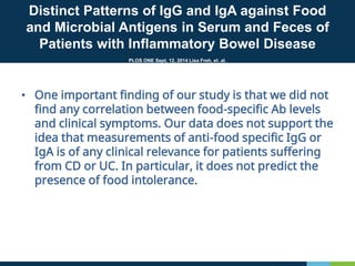 • One important finding of our study is that we did not
find any correlation between food-specific Ab levels
and clinical symptoms. Our data does not support the
idea that measurements of anti-food specific IgG or
IgA is of any clinical relevance for patients suffering
from CD or UC. In particular, it does not predict the
presence of food intolerance.
Distinct Patterns of IgG and IgA against Food
and Microbial Antigens in Serum and Feces of
Patients with Inflammatory Bowel Disease
PLOS ONE Sept, 12, 2014 Lisa Freh, et. al.
 