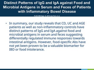Distinct Patterns of IgG and IgA against Food and
Microbial Antigens in Serum and Feces of Patients
with Inflammatory Bowel Disease
PLOS ONE Sept, 12, 2014 Lisa Freh, et. al.
• In summary, our study reveals that CD, UC and AGE
patients as well as non-inflammatory controls have
distinct patterns of IgG and IgA against food and
microbial antigens in serum and feces suggesting
differentially regulated immune responses towards
intestinal antigens. However, food-specific Abs have
not yet been proven to be a valuable biomarker for
IBD or food intolerance.
 