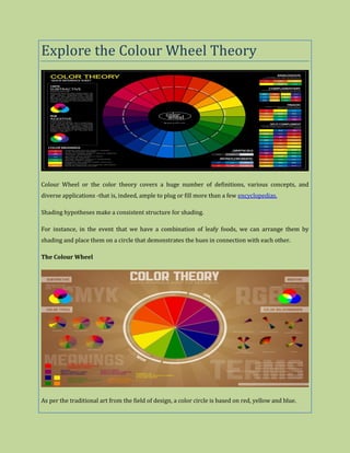 Explore the Colour Wheel Theory
Colour Wheel or the color theory covers a huge number of definitions, various concepts, and
diverse applications -that is, indeed, ample to plug or fill more than a few encyclopedias.
Shading hypotheses make a consistent structure for shading.
For instance, in the event that we have a combination of leafy foods, we can arrange them by
shading and place them on a circle that demonstrates the hues in connection with each other.
The Colour Wheel
As per the traditional art from the field of design, a color circle is based on red, yellow and blue.
 