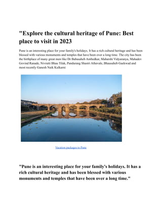 "Explore the cultural heritage of Pune: Best
place to visit in 2023
Pune is an interesting place for your family's holidays. It has a rich cultural heritage and has been
blessed with various monuments and temples that have been over a long time. The city has been
the birthplace of many great men like Dr Babasaheb Ambedkar, Maharshi Vidyaranya, Mahadev
Govind Ranade, Nivrutti Bhau Tilak, Pandurang Shastri Athavale, Bhausaheb Gaekwad and
most recently Ganesh Naik Kulkarni
Vacation packages to Pune
"Pune is an interesting place for your family's holidays. It has a
rich cultural heritage and has been blessed with various
monuments and temples that have been over a long time."
 