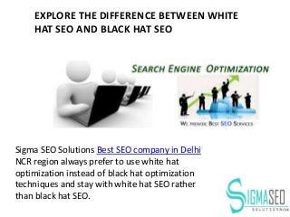 Sigma SEO Solutions Best SEO company in Delhi
NCR region always prefer to use white hat
optimization instead of black hat optimization
techniques and stay with white hat SEO rather
than black hat SEO.
EXPLORE THE DIFFERENCE BETWEEN WHITE
HAT SEO AND BLACK HAT SEO
 