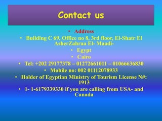 Contact us 
• Address 
• Building C 69, Office no 8, 3rd floor, El-Shatr El 
AsherZahraa El- Maadi- 
• Egypt 
• Cairo 
• Tel: +202 29177378 – 01272661011 – 01066636830 
• Mobile no: 002 01112078933 
• Holder of Egyptian Ministry of Tourism License N#: 
1913 
• 1- 1-6179339330 if you are calling from USA- and 
Canada 
