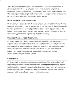3
The BTech Civil Engineering lessons at BV University offer vital subjects such as
structural, transport, and geophysical engineering. Students get practical
knowledge through experiments, job placements, internships, and real-world tasks.
This teaching method strengthens learners' skills and prepares them for actual-life
problems in the construction and infrastructure sectors.
Modern infrastructure and facilities
BV University is a celebrated BTech Civil Engineering organisation in Pune, offering
advanced laboratories, research centres, and virtual classrooms. These facilities help
learners gain real-world knowledge and expertise in technology essential to the
industry. The college supports novel study methods, allowing students to work on
revolutionary projects that significantly shape the industry.
Business Deals and Job Opportunities
BV University partners with originating building companies and government
departments to ensure that students can choose fellowships and job placements.
Graduates of the university work at prominent firms, flourishing as site engineers,
managerial positions, and architectural consultants. The University's robust
industry ties greatly encourage job opportunities, internships, research
collaborations, and professional growth.
Conclusion
BV University is an attractive option among students seeking an accredited civil
engineering education. As one of Pune's finest civil engineering colleges, it gives
students various academic instruction, hands-on instruction, and work experience.
Future engineers have confidence that BV University will provide them with the
necessary skills for an effective career in civil engineering.
 