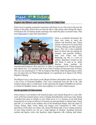Explore the History and Ancient Places in China Tour

China travel is popular among the researchers and history lovers who want to dig into the
history of this place. Places here are from the 4th to 14th century and it brings the charm
of historical life of Chinese people and kings who ruled this place in ancient times. Plan
your China tours to enjoy these great places.

                                                        China is wonderful destination for
                                                        those who wants to enjoy the
                                                        cultural and historical tour. China
                                                        tourism is known for its Great Wall
                                                        of China, Beijing and other popular
                                                        places. This city is also wonderful
                                                        place for those who are looking for
                                                        romantic and peaceful holidays.
                                                        Start your China tour with
                                                        Dunhuang city this is a town of
                                                        military importance located on the
                                                        Silk Road. It used to be called
                                                        Shazhou being medium for
communication between West and East. In 1986, it is permitted to be "China historical
and cultural city". It is situated in the west of Hexi Corridor of Gansu province of China.
This city was constructed in 117 BC by Emperor Han Wudi. Other beautiful places which
you can enjoy here are White Pagoda Dagoda. It is significant in its figure of the White
Dagoda in Beijing.

The Mogao Caves is also known as the Mogao Grottoes and another name of these caves
is the Caves of Thousand Buddhas. They were constructed from the 4th to the 14th
centuries almost above a millennium. It also represents the height of Buddhist art and this
is a home for Buddhist murals, sutras and sculptures it is world’s richest treasure.

See the speciality of China tourism

China tourism is not limited to the historical places and cultural thing but it is also offer
some of the best romantic places such as Singing Sand Mountain and Lunar Lake. Hetian
is another best place to include in your China travel. It is a treasure on the Silk Road
renowned for its exclusive leftovers of ancient city and specialities as Hetian Jade, Carpet
and Silk. It is located at the northern foot of the Karakorgan Range. Here the states of
Yutian, Pishan, Qule, Yumi, Shulu and Jingjue were constructed in 1883. Local
specialities of this place are carpet, silk, sheep and Hetian jade. If you visiting museums
in your China tourism you can see a huge quantity of artefacts, including terracotta
animals and figures, coins, clay figurines, carpet fragments, silk, clothing, jade lamps,
 