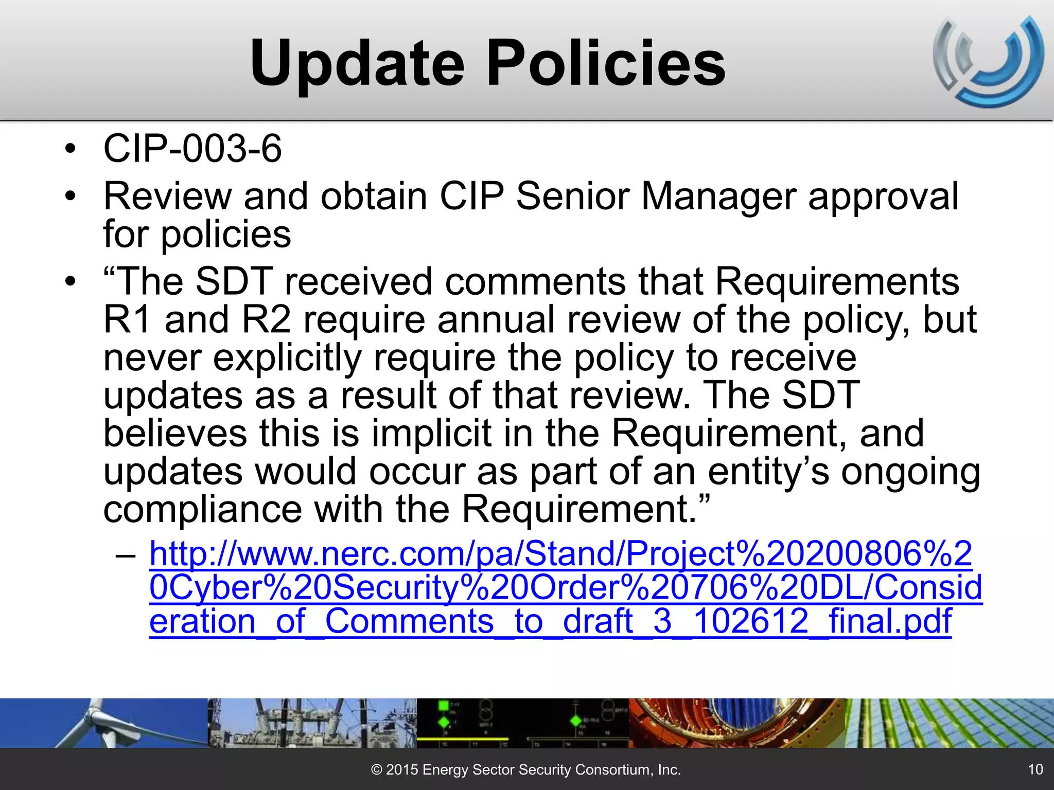 Update Policies
• CIP-003-6
• Review and obtain CIP Senior Manager approval
for policies
• “The SDT received comments that Requirements
R1 and R2 require annual review of the policy, but
never explicitly require the policy to receive
updates as a result of that review. The SDT
believes this is implicit in the Requirement, and
updates would occur as part of an entity’s ongoing
compliance with the Requirement.”
– http://www.nerc.com/pa/Stand/Project%20200806%2
0Cyber%20Security%20Order%20706%20DL/Consid
eration_of_Comments_to_draft_3_102612_final.pdf
© 2015 Energy Sector Security Consortium, Inc. 10
 