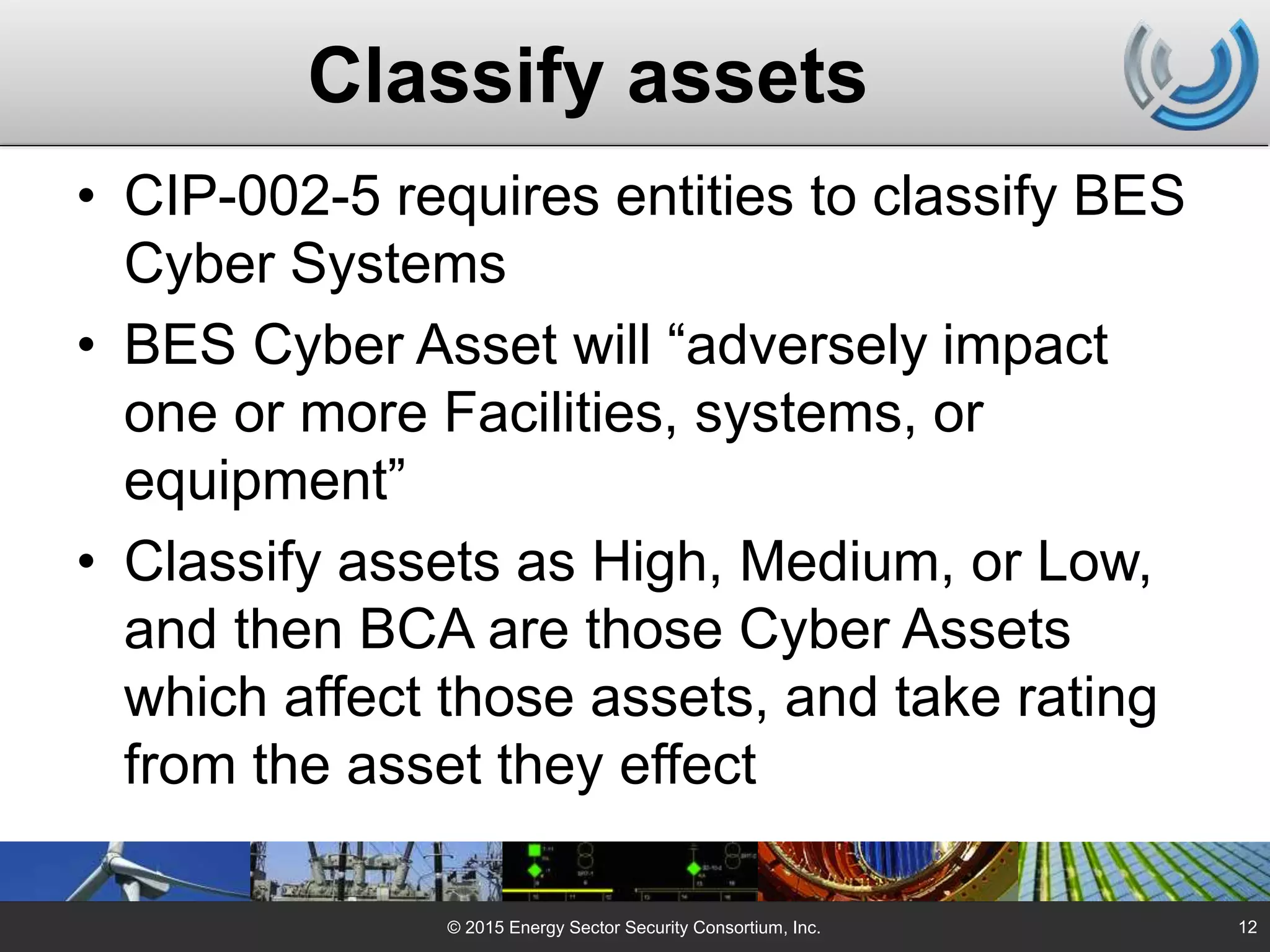 Classify assets
• CIP-002-5 requires entities to classify BES
Cyber Systems
• BES Cyber Asset will “adversely impact
one or more Facilities, systems, or
equipment”
• Classify assets as High, Medium, or Low,
and then BCA are those Cyber Assets
which affect those assets, and take rating
from the asset they effect
© 2015 Energy Sector Security Consortium, Inc. 12
 