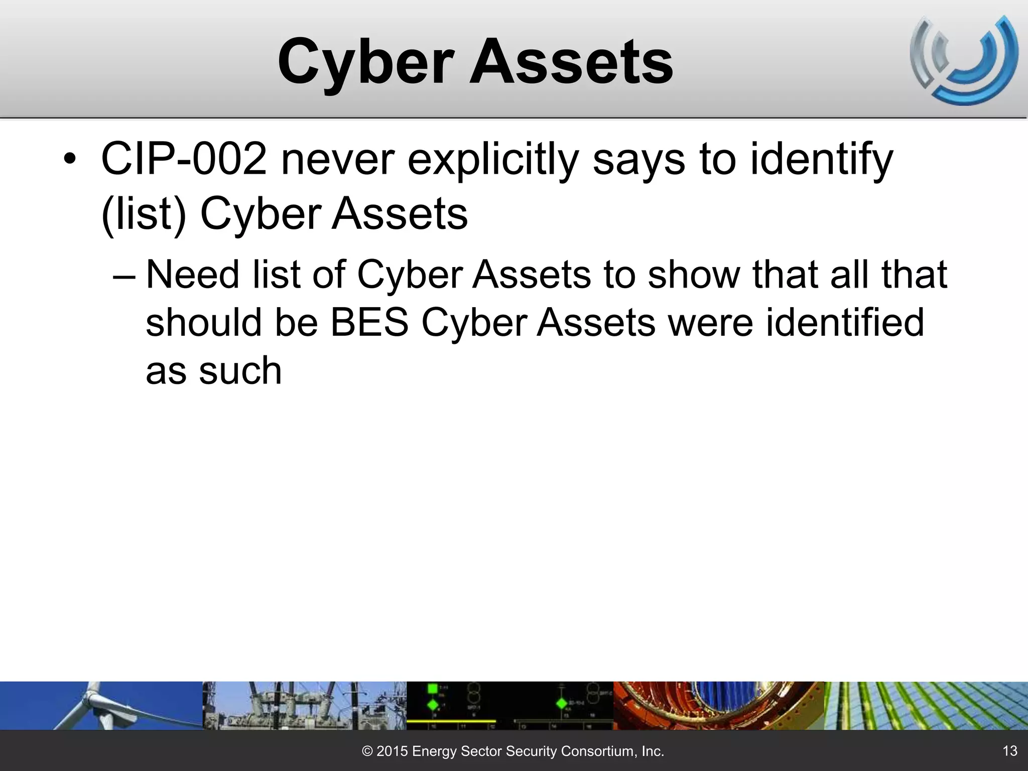 Cyber Assets
• CIP-002 never explicitly says to identify
(list) Cyber Assets
– Need list of Cyber Assets to show that all that
should be BES Cyber Assets were identified
as such
© 2015 Energy Sector Security Consortium, Inc. 13
 