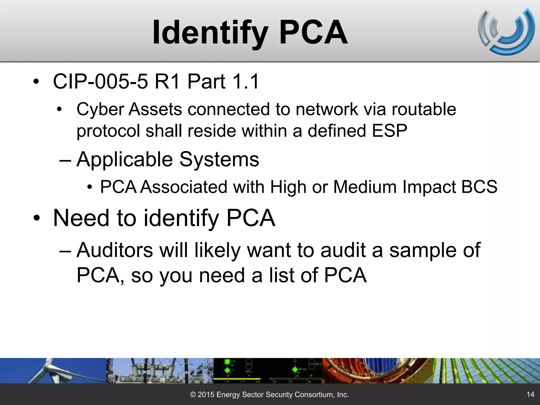 Identify PCA
• CIP-005-5 R1 Part 1.1
• Cyber Assets connected to network via routable
protocol shall reside within a defined ESP
– Applicable Systems
• PCA Associated with High or Medium Impact BCS
• Need to identify PCA
– Auditors will likely want to audit a sample of
PCA, so you need a list of PCA
© 2015 Energy Sector Security Consortium, Inc. 14
 