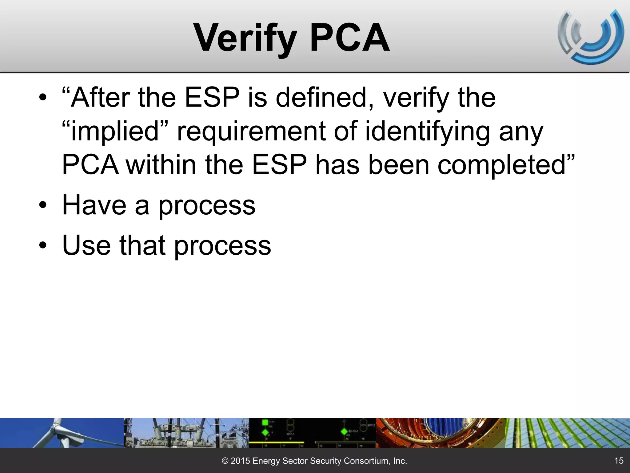 Verify PCA
• “After the ESP is defined, verify the
“implied” requirement of identifying any
PCA within the ESP has been completed”
• Have a process
• Use that process
© 2015 Energy Sector Security Consortium, Inc. 15
 