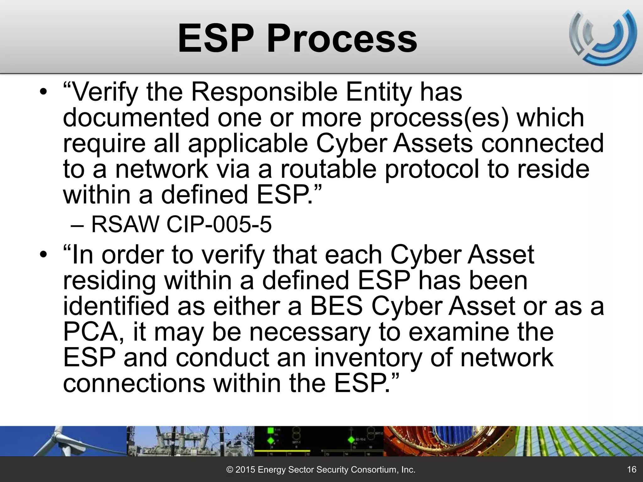 ESP Process
• “Verify the Responsible Entity has
documented one or more process(es) which
require all applicable Cyber Assets connected
to a network via a routable protocol to reside
within a defined ESP.”
– RSAW CIP-005-5
• “In order to verify that each Cyber Asset
residing within a defined ESP has been
identified as either a BES Cyber Asset or as a
PCA, it may be necessary to examine the
ESP and conduct an inventory of network
connections within the ESP.”
© 2015 Energy Sector Security Consortium, Inc. 16
 