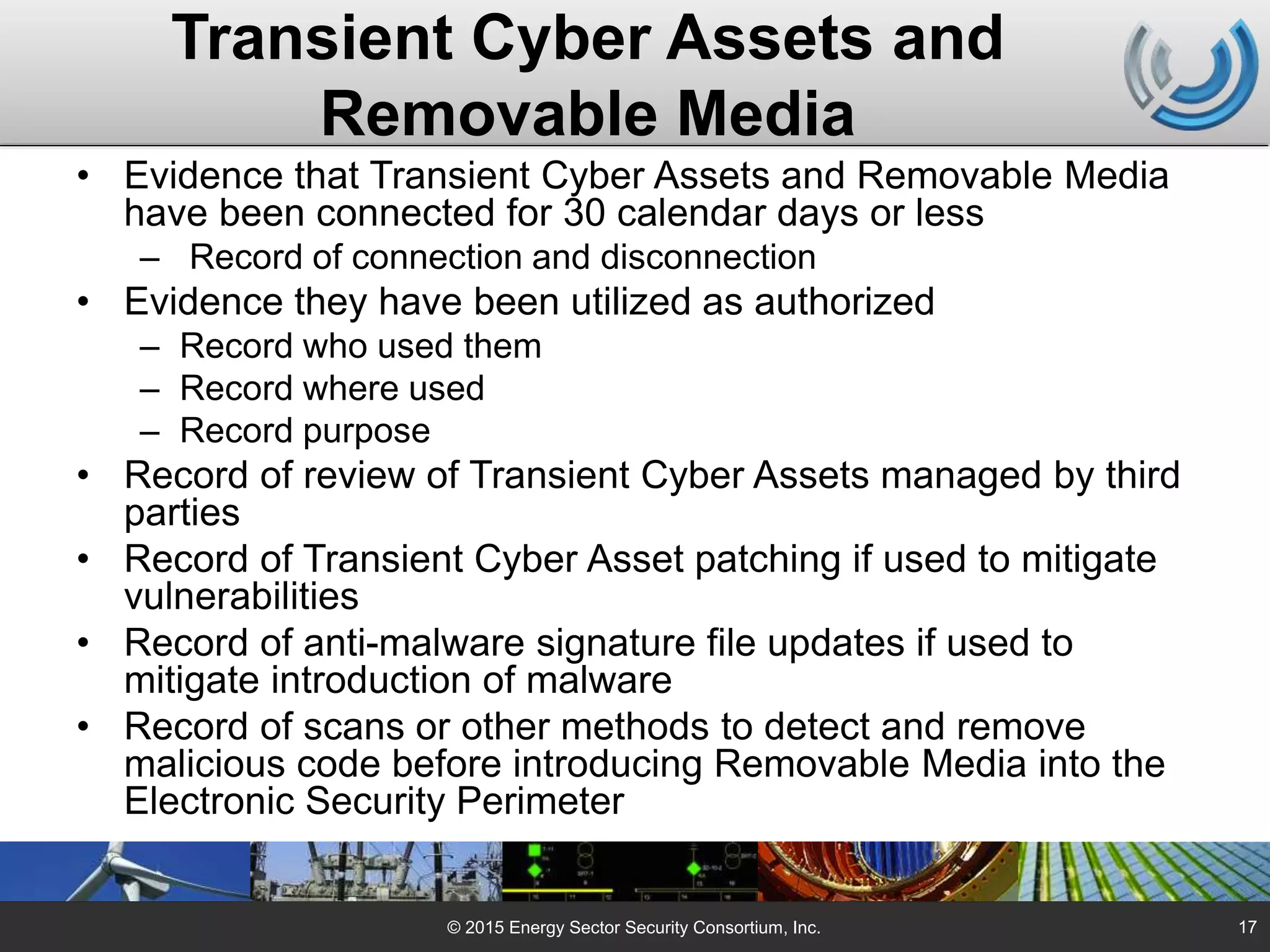 Transient Cyber Assets and
Removable Media
• Evidence that Transient Cyber Assets and Removable Media
have been connected for 30 calendar days or less
– Record of connection and disconnection
• Evidence they have been utilized as authorized
– Record who used them
– Record where used
– Record purpose
• Record of review of Transient Cyber Assets managed by third
parties
• Record of Transient Cyber Asset patching if used to mitigate
vulnerabilities
• Record of anti-malware signature file updates if used to
mitigate introduction of malware
• Record of scans or other methods to detect and remove
malicious code before introducing Removable Media into the
Electronic Security Perimeter
© 2015 Energy Sector Security Consortium, Inc. 17
 