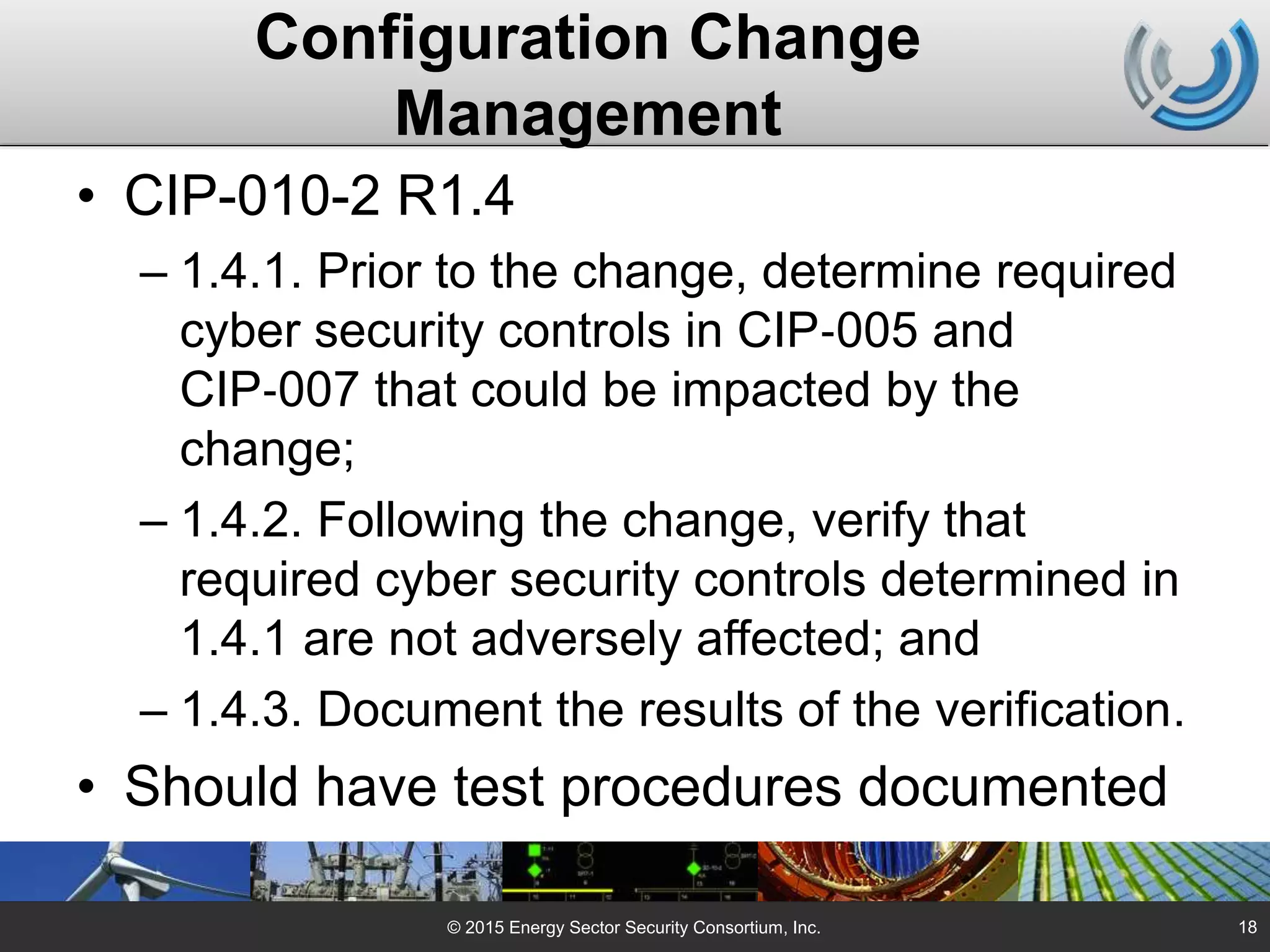 Configuration Change
Management
• CIP-010-2 R1.4
– 1.4.1. Prior to the change, determine required
cyber security controls in CIP‐005 and
CIP‐007 that could be impacted by the
change;
– 1.4.2. Following the change, verify that
required cyber security controls determined in
1.4.1 are not adversely affected; and
– 1.4.3. Document the results of the verification.
• Should have test procedures documented
© 2015 Energy Sector Security Consortium, Inc. 18
 
