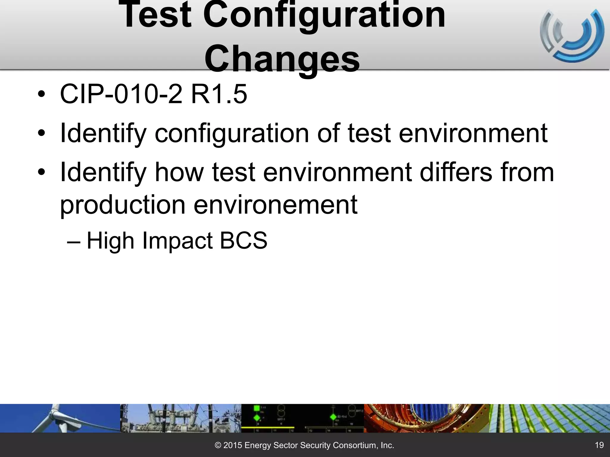 Test Configuration
Changes
• CIP-010-2 R1.5
• Identify configuration of test environment
• Identify how test environment differs from
production environement
– High Impact BCS
© 2015 Energy Sector Security Consortium, Inc. 19
 
