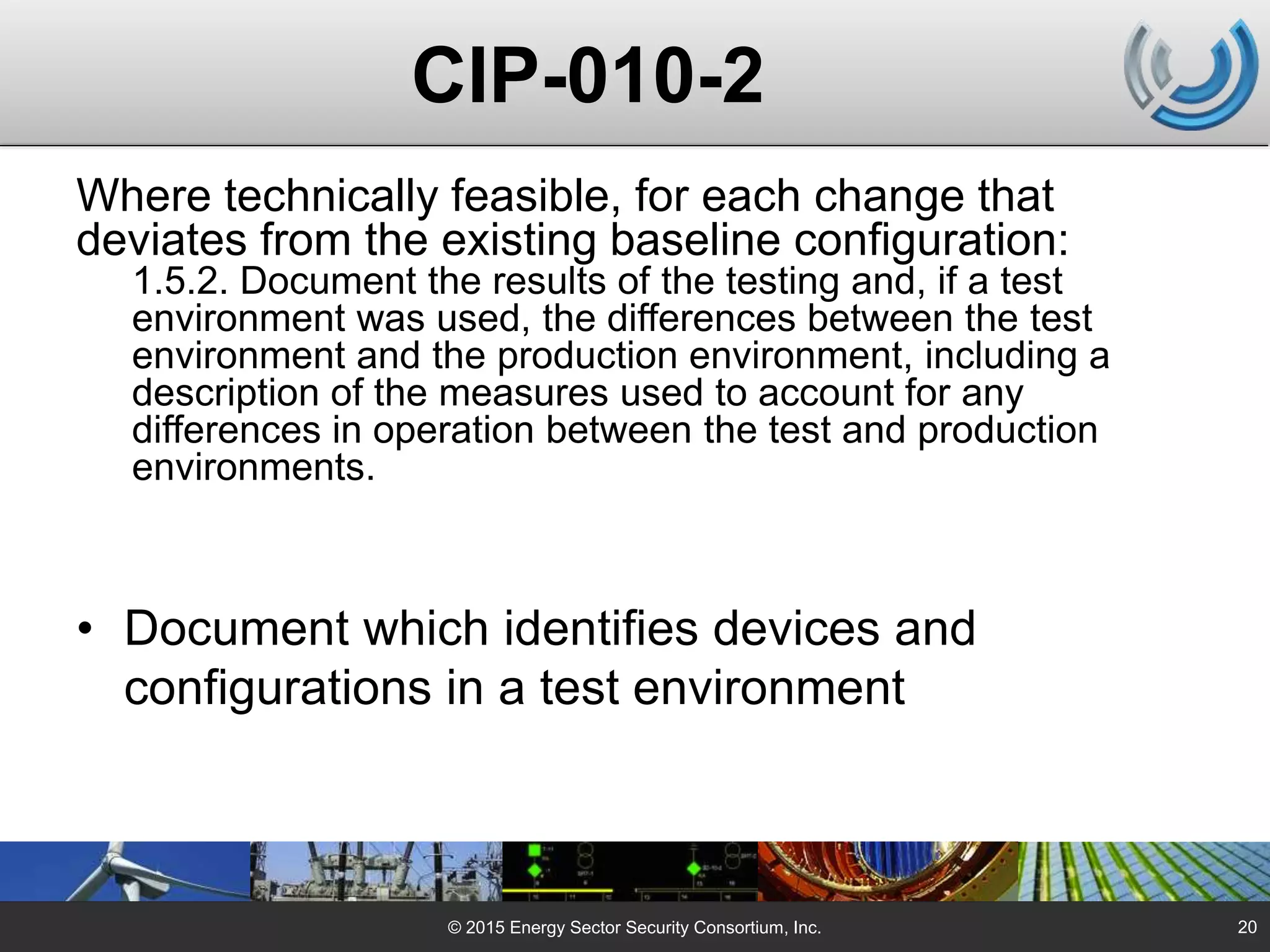 © 2015 Energy Sector Security Consortium, Inc.
Where technically feasible, for each change that
deviates from the existing baseline configuration:
1.5.2. Document the results of the testing and, if a test
environment was used, the differences between the test
environment and the production environment, including a
description of the measures used to account for any
differences in operation between the test and production
environments.
• Document which identifies devices and
configurations in a test environment
20
CIP-010-2
 