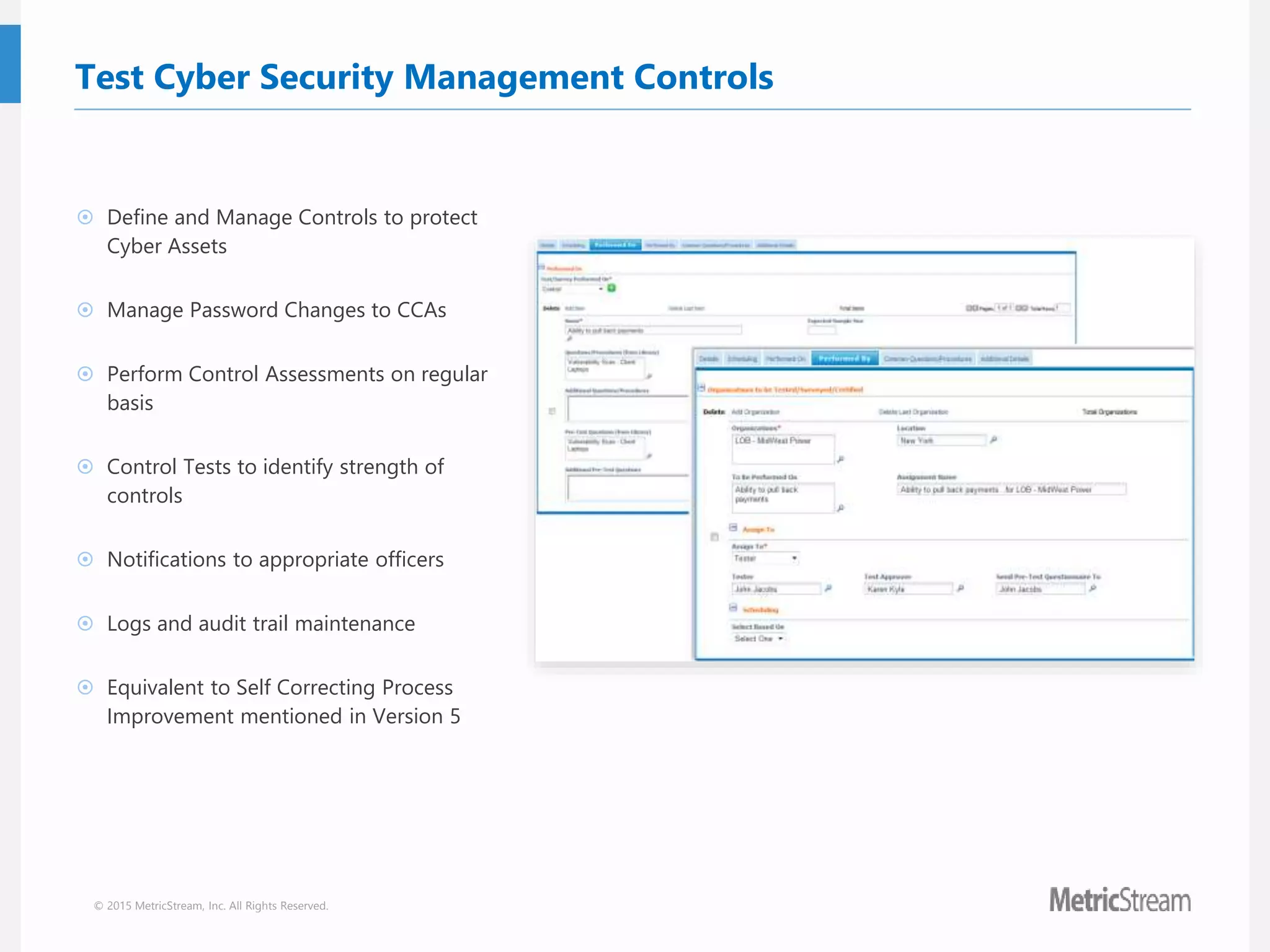 © 2015 MetricStream, Inc. All Rights Reserved.
Test Cyber Security Management Controls
 Define and Manage Controls to protect
Cyber Assets
 Manage Password Changes to CCAs
 Perform Control Assessments on regular
basis
 Control Tests to identify strength of
controls
 Notifications to appropriate officers
 Logs and audit trail maintenance
 Equivalent to Self Correcting Process
Improvement mentioned in Version 5
 