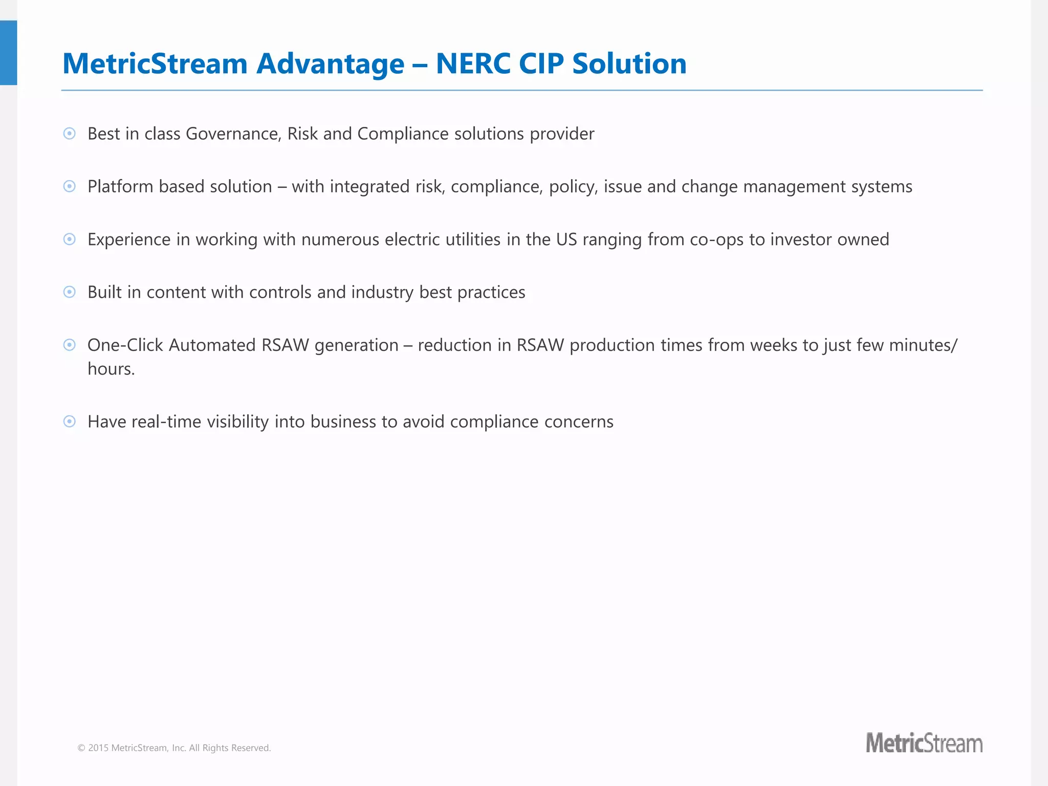 © 2015 MetricStream, Inc. All Rights Reserved.
MetricStream Advantage – NERC CIP Solution
 Best in class Governance, Risk and Compliance solutions provider
 Platform based solution – with integrated risk, compliance, policy, issue and change management systems
 Experience in working with numerous electric utilities in the US ranging from co-ops to investor owned
 Built in content with controls and industry best practices
 One-Click Automated RSAW generation – reduction in RSAW production times from weeks to just few minutes/
hours.
 Have real-time visibility into business to avoid compliance concerns
 
