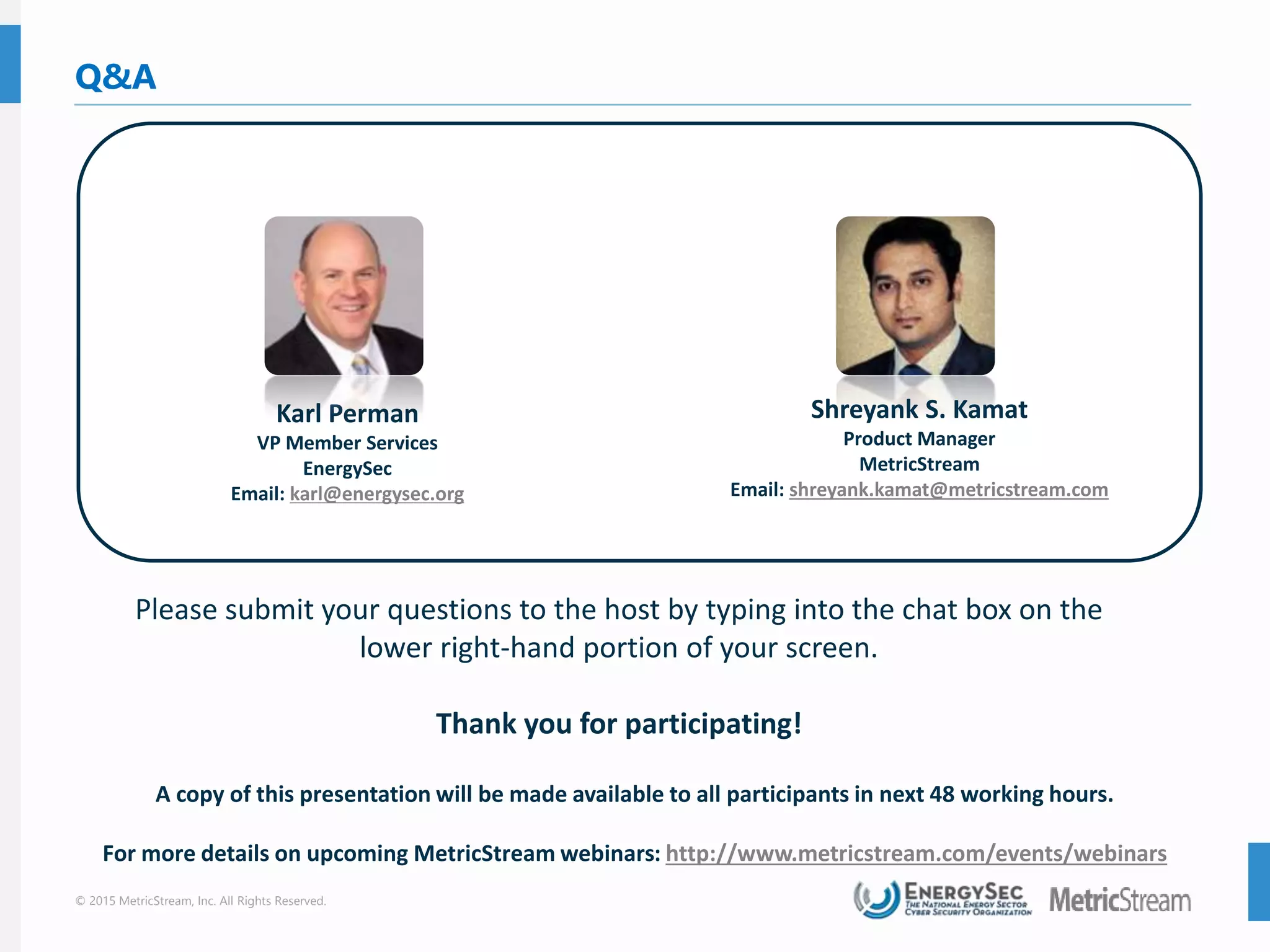 © 2015 MetricStream, Inc. All Rights Reserved.
Q&A
Please submit your questions to the host by typing into the chat box on the
lower right-hand portion of your screen.
Thank you for participating!
A copy of this presentation will be made available to all participants in next 48 working hours.
For more details on upcoming MetricStream webinars: http://www.metricstream.com/events/webinars
Karl Perman
VP Member Services
EnergySec
Email: karl@energysec.org
Shreyank S. Kamat
Product Manager
MetricStream
Email: shreyank.kamat@metricstream.com
 