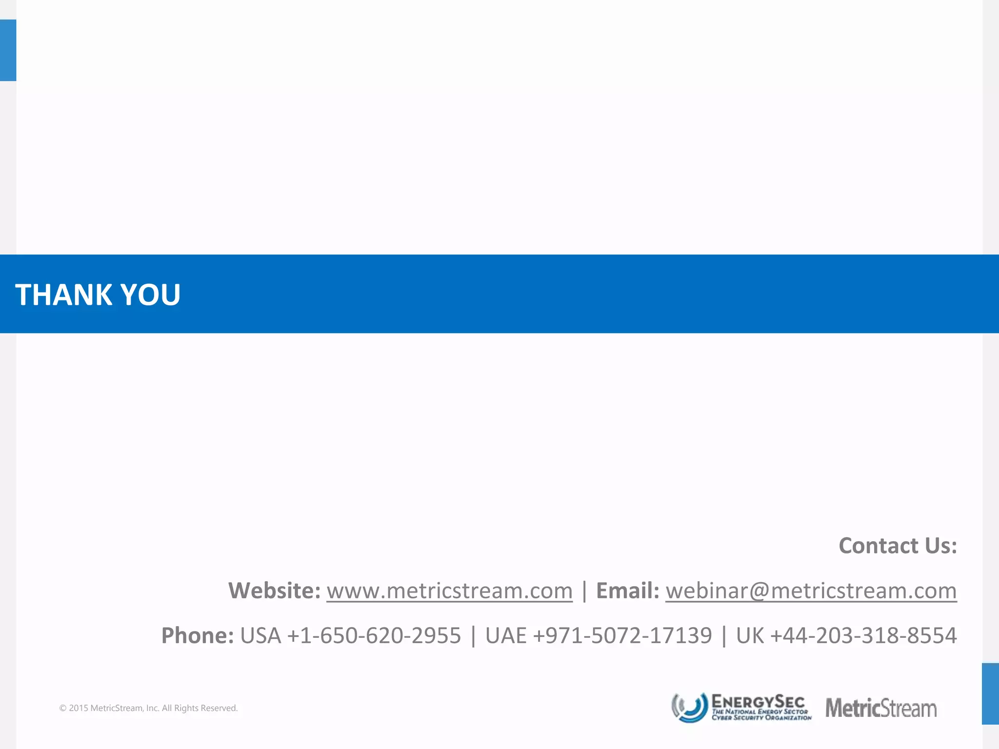 © 2015 MetricStream, Inc. All Rights Reserved.
THANK YOU
Contact Us:
Website: www.metricstream.com | Email: webinar@metricstream.com
Phone: USA +1-650-620-2955 | UAE +971-5072-17139 | UK +44-203-318-8554
 