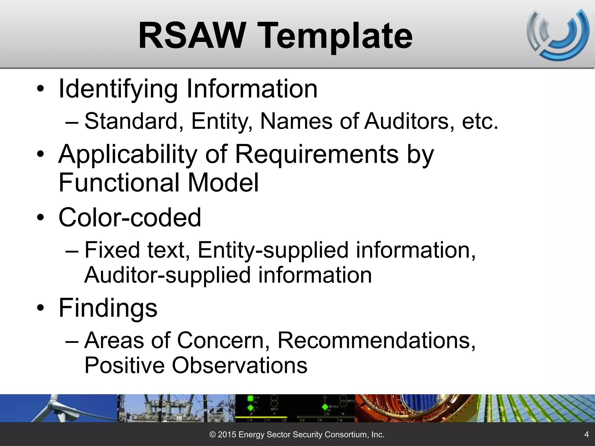 RSAW Template
• Identifying Information
– Standard, Entity, Names of Auditors, etc.
• Applicability of Requirements by
Functional Model
• Color-coded
– Fixed text, Entity-supplied information,
Auditor-supplied information
• Findings
– Areas of Concern, Recommendations,
Positive Observations
© 2015 Energy Sector Security Consortium, Inc. 4
 