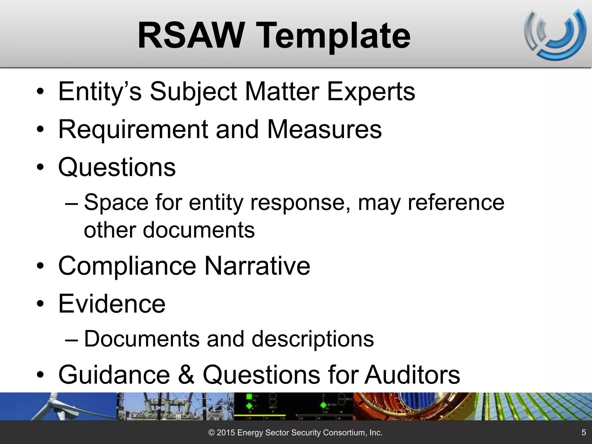 RSAW Template
• Entity’s Subject Matter Experts
• Requirement and Measures
• Questions
– Space for entity response, may reference
other documents
• Compliance Narrative
• Evidence
– Documents and descriptions
• Guidance & Questions for Auditors
© 2015 Energy Sector Security Consortium, Inc. 5
 