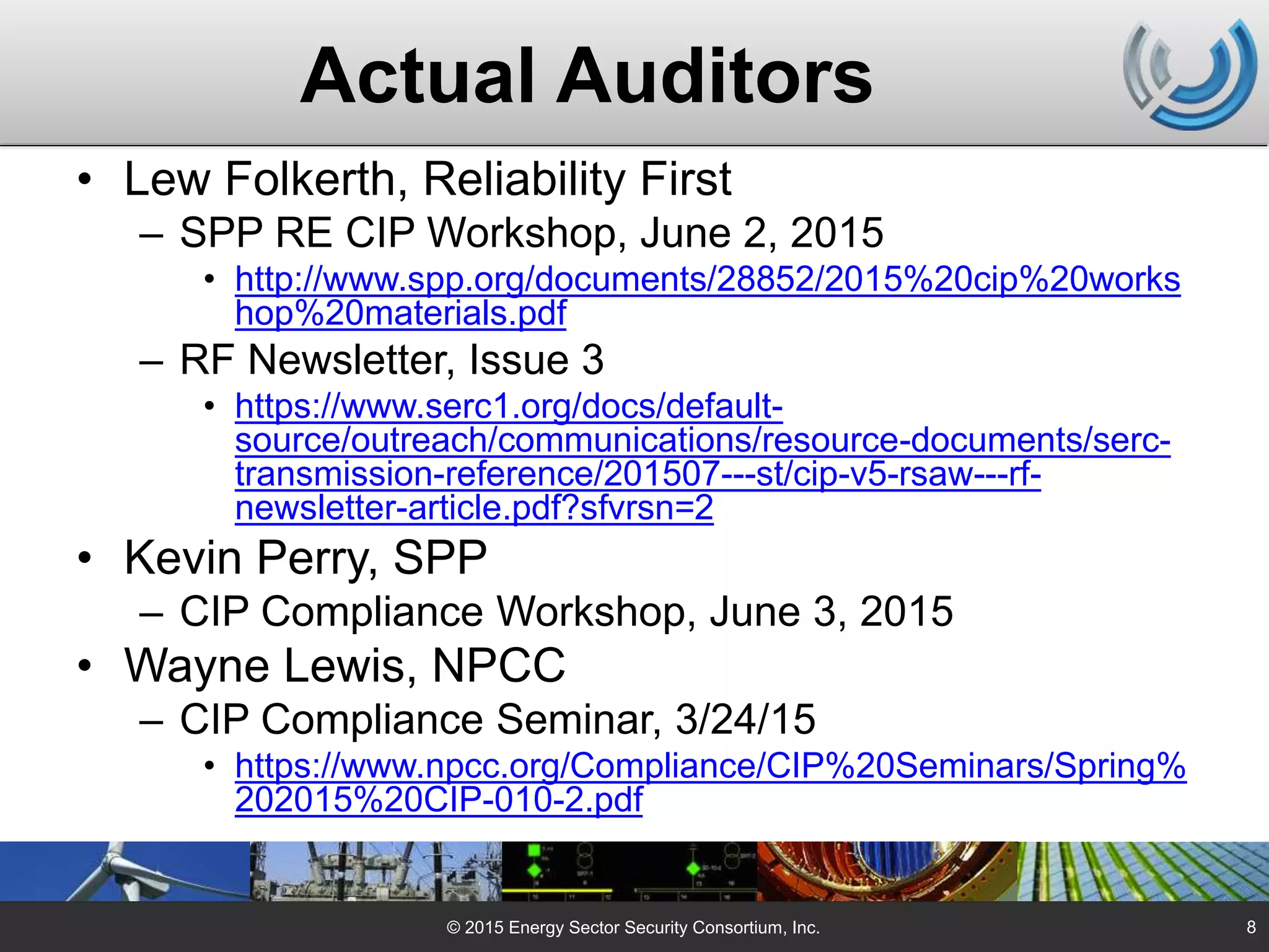 Actual Auditors
• Lew Folkerth, Reliability First
– SPP RE CIP Workshop, June 2, 2015
• http://www.spp.org/documents/28852/2015%20cip%20works
hop%20materials.pdf
– RF Newsletter, Issue 3
• https://www.serc1.org/docs/default-
source/outreach/communications/resource-documents/serc-
transmission-reference/201507---st/cip-v5-rsaw---rf-
newsletter-article.pdf?sfvrsn=2
• Kevin Perry, SPP
– CIP Compliance Workshop, June 3, 2015
• Wayne Lewis, NPCC
– CIP Compliance Seminar, 3/24/15
• https://www.npcc.org/Compliance/CIP%20Seminars/Spring%
202015%20CIP-010-2.pdf
© 2015 Energy Sector Security Consortium, Inc. 8
 