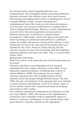 the relevant fields, moral comprehension plus text
comprehension. The assumption pushed concerning traditional
character educators that children curate their moral literacy
from hearing and reading moral stories is challenged by several
research findings. Firstly, research regarding text
comprehension shows that readers do not necessarily process
texts the same way because of differences in reading skill as
well as background knowledge. Moreover, moral comprehension
research shows that moral arguments are processed in a
different manner due to differences in moral schema
development. Additionally, moral texts that are provided with
moral reasoning are understood and modified in a different
manner by readers who possess varying moral schemas. Lastly,
children do not derive the same moral story themes that were
intended by the writer. However, before delving into the
relevant research one must first examining what the traditional
character educators said about this topic. This is covered below
(Nash, 1997).
Background of the Study
What do we know so far about the area of the literature that you
reviewed?
Character education as an independent area of research
emanated from early studies carried out in the 1960s. It was
spurred by repeated incidences of bullying and violence in
schools (Bellous, 2009). The proposal into the study of
character education led to the in-depth analysis of how
character can be developed through different means. The late
1980s showed a development of the programs that were initiated
to ensure character development. In the 21st century, states as
well as district schools have implemented character building
curriculums in their studies.
The world has experienced a degradation of character over the
past years (Bohlin, 2005). The extents of the degradation in
youths have led to demands of three fundamental aspects in
relation to character development. Firstly, human beings need
good character, secondly, schools are the appropriate
 