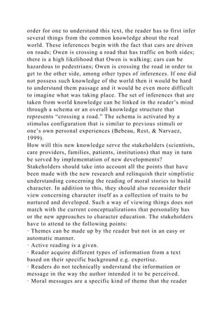 order for one to understand this text, the reader has to first infer
several things from the common knowledge about the real
world. These inferences begin with the fact that cars are driven
on roads; Owen is crossing a road that has traffic on both sides;
there is a high likelihood that Owen is walking; cars can be
hazardous to pedestrians; Owen is crossing the road in order to
get to the other side, among other types of inferences. If one did
not possess such knowledge of the world then it would be hard
to understand them passage and it would be even more difficult
to imagine what was taking place. The set of inferences that are
taken from world knowledge can be linked in the reader’s mind
through a schema or an overall knowledge structure that
represents “crossing a road.” The schema is activated by a
stimulus configuration that is similar to previous stimuli or
one’s own personal experiences (Bebeau, Rest, & Narvaez,
1999).
How will this new knowledge serve the stakeholders (scientists,
care providers, families, patients, institutions) that may in turn
be served by implementation of new developments?
Stakeholders should take into account all the points that have
been made with the new research and relinquish their simplistic
understanding concerning the reading of moral stories to build
character. In addition to this, they should also reconsider their
view concerning character itself as a collection of traits to be
nurtured and developed. Such a way of viewing things does not
match with the current conceptualizations that personality has
or the new approaches to character education. The stakeholders
have to attend to the following points:
· Themes can be made up by the reader but not in an easy or
automatic manner.
· Active reading is a given.
· Reader acquire different types of information from a text
based on their specific background e.g. expertise.
· Readers do not technically understand the information or
message in the way the author intended it to be perceived.
· Moral messages are a specific kind of theme that the reader
 