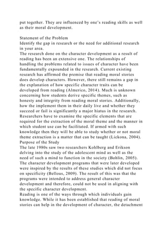 put together. They are influenced by one’s reading skills as well
as their moral development.
Statement of the Problem
Identify the gap in research or the need for additional research
in your area.
The research done on the character development as a result of
reading has been an extensive one. The relationships of
handling the problems related to issues of character have been
fundamentally expounded in the research. Current existing
research has affirmed the premise that reading moral stories
does develop characters. However, there still remains a gap in
the explanation of how specific character traits can be
developed from reading (Almerico, 2014). Much is unknown
concerning how students derive specific themes, such as
honesty and integrity from reading moral stories. Additionally,
how the implement them in their daily live and whether they
succeed or fail is significantly a major hiatus in the research.
Researchers have to examine the specific elements that are
required for the extraction of the moral theme and the manner in
which student use can be facilitated. If armed with such
knowledge then they will be able to study whether or not moral
theme extraction is a matter that can be taught (Lickona, 2004).
Purpose of the Study
The late 1980s saw two researchers Kohlberg and Erikson
delving into the study of the adolescent mind as well as the
need of such a mind to function in the society (Bohlin, 2005).
The character development programs that were later developed
were inspired by the results of these studies which did not focus
on specificity (Bellous, 2009). The result of this was that the
programs were intended to address general character
development and therefore, could not be used in aligning with
the specific character development.
Reading is one of the ways through which individuals gain
knowledge. While it has been established that reading of moral
stories can help in the development of character, the detachment
 