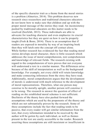 of the specific character trait as a theme from the moral stories
is a problem (Almerico, 2014). This problem deserves new
research since researchers and traditional characters educators
do not know how to make sure that children end up with the
proper moral message of the stories they read. An inconsistency
pushed by traditional educators on this matter needs to be
resolved (Seefeldt, 2013). These individuals are able to
advocate for teaching character and even emphasize its crucial
characteristics but they are quiet on how it can be properly
taught (Froh & Bono, 2014). There is an assumption that if
readers are exposed to morality by way of an inspiring book
then they will latch onto the concept off contact alone.
While further research has evidenced the fact that reading moral
stories develops moral character, there is little research which
addresses the issue of moral comprehension, text comprehension
and knowledge of relevant fields. The research existing with
regard to the comprehension of texts proves that not everyone
will understand a text in a similar manner. The differences arise
because of the skill of interpretation as well as the background
knowledge. For example, not every child will retain knowledge
and make connecting inferences from the story they have read.
Additionally, moral comprehension argues that the development
of morals is understood with much reference to the development
of moral representations. Therefore, what one person may
construe to be morally upright, another person will construe it
to be wrong. The research to answer the question of effect of
reading on the established moral schemas is not sufficient.
Declinists of the theory have also pushed forward the
assumptions which are used by the proponents of the theory and
which are not substantially proven by the research. Some of
these assumptions include the fact that reading tends to be
passive, that every reader will get similar information from the
text, that every information intended to be received by the
author will be gotten by each individual, as well as themes
present in the text are easily accessible to the reader. Research
asserting these assumptions are still inexistent or insufficient in
 