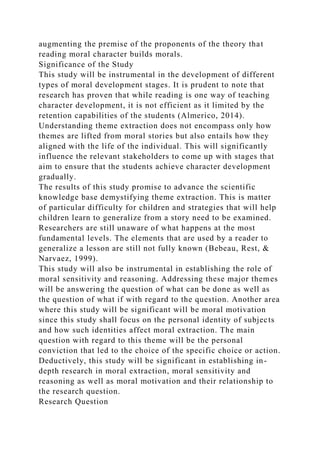 augmenting the premise of the proponents of the theory that
reading moral character builds morals.
Significance of the Study
This study will be instrumental in the development of different
types of moral development stages. It is prudent to note that
research has proven that while reading is one way of teaching
character development, it is not efficient as it limited by the
retention capabilities of the students (Almerico, 2014).
Understanding theme extraction does not encompass only how
themes are lifted from moral stories but also entails how they
aligned with the life of the individual. This will significantly
influence the relevant stakeholders to come up with stages that
aim to ensure that the students achieve character development
gradually.
The results of this study promise to advance the scientific
knowledge base demystifying theme extraction. This is matter
of particular difficulty for children and strategies that will help
children learn to generalize from a story need to be examined.
Researchers are still unaware of what happens at the most
fundamental levels. The elements that are used by a reader to
generalize a lesson are still not fully known (Bebeau, Rest, &
Narvaez, 1999).
This study will also be instrumental in establishing the role of
moral sensitivity and reasoning. Addressing these major themes
will be answering the question of what can be done as well as
the question of what if with regard to the question. Another area
where this study will be significant will be moral motivation
since this study shall focus on the personal identity of subjects
and how such identities affect moral extraction. The main
question with regard to this theme will be the personal
conviction that led to the choice of the specific choice or action.
Deductively, this study will be significant in establishing in-
depth research in moral extraction, moral sensitivity and
reasoning as well as moral motivation and their relationship to
the research question.
Research Question
 