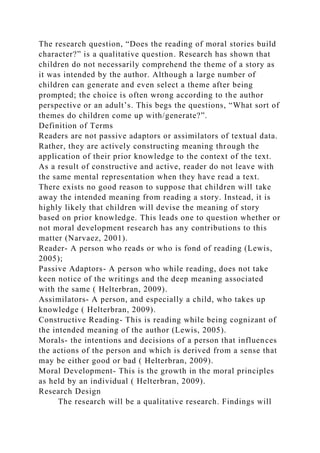 The research question, “Does the reading of moral stories build
character?” is a qualitative question. Research has shown that
children do not necessarily comprehend the theme of a story as
it was intended by the author. Although a large number of
children can generate and even select a theme after being
prompted; the choice is often wrong according to the author
perspective or an adult’s. This begs the questions, “What sort of
themes do children come up with/generate?”.
Definition of Terms
Readers are not passive adaptors or assimilators of textual data.
Rather, they are actively constructing meaning through the
application of their prior knowledge to the context of the text.
As a result of constructive and active, reader do not leave with
the same mental representation when they have read a text.
There exists no good reason to suppose that children will take
away the intended meaning from reading a story. Instead, it is
highly likely that children will devise the meaning of story
based on prior knowledge. This leads one to question whether or
not moral development research has any contributions to this
matter (Narvaez, 2001).
Reader- A person who reads or who is fond of reading (Lewis,
2005);
Passive Adaptors- A person who while reading, does not take
keen notice of the writings and the deep meaning associated
with the same ( Helterbran, 2009).
Assimilators- A person, and especially a child, who takes up
knowledge ( Helterbran, 2009).
Constructive Reading- This is reading while being cognizant of
the intended meaning of the author (Lewis, 2005).
Morals- the intentions and decisions of a person that influences
the actions of the person and which is derived from a sense that
may be either good or bad ( Helterbran, 2009).
Moral Development- This is the growth in the moral principles
as held by an individual ( Helterbran, 2009).
Research Design
The research will be a qualitative research. Findings will
 