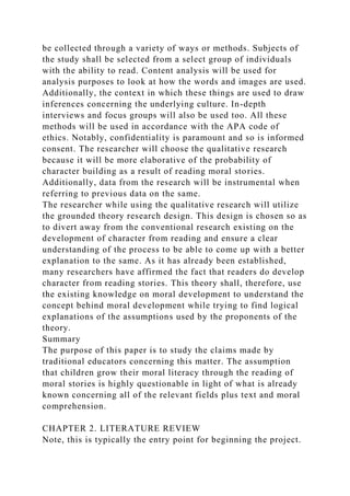 be collected through a variety of ways or methods. Subjects of
the study shall be selected from a select group of individuals
with the ability to read. Content analysis will be used for
analysis purposes to look at how the words and images are used.
Additionally, the context in which these things are used to draw
inferences concerning the underlying culture. In-depth
interviews and focus groups will also be used too. All these
methods will be used in accordance with the APA code of
ethics. Notably, confidentiality is paramount and so is informed
consent. The researcher will choose the qualitative research
because it will be more elaborative of the probability of
character building as a result of reading moral stories.
Additionally, data from the research will be instrumental when
referring to previous data on the same.
The researcher while using the qualitative research will utilize
the grounded theory research design. This design is chosen so as
to divert away from the conventional research existing on the
development of character from reading and ensure a clear
understanding of the process to be able to come up with a better
explanation to the same. As it has already been established,
many researchers have affirmed the fact that readers do develop
character from reading stories. This theory shall, therefore, use
the existing knowledge on moral development to understand the
concept behind moral development while trying to find logical
explanations of the assumptions used by the proponents of the
theory.
Summary
The purpose of this paper is to study the claims made by
traditional educators concerning this matter. The assumption
that children grow their moral literacy through the reading of
moral stories is highly questionable in light of what is already
known concerning all of the relevant fields plus text and moral
comprehension.
CHAPTER 2. LITERATURE REVIEW
Note, this is typically the entry point for beginning the project.
 