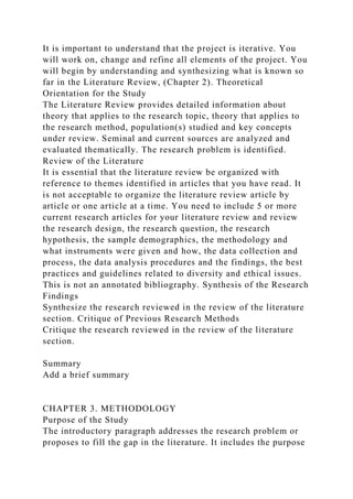It is important to understand that the project is iterative. You
will work on, change and refine all elements of the project. You
will begin by understanding and synthesizing what is known so
far in the Literature Review, (Chapter 2). Theoretical
Orientation for the Study
The Literature Review provides detailed information about
theory that applies to the research topic, theory that applies to
the research method, population(s) studied and key concepts
under review. Seminal and current sources are analyzed and
evaluated thematically. The research problem is identified.
Review of the Literature
It is essential that the literature review be organized with
reference to themes identified in articles that you have read. It
is not acceptable to organize the literature review article by
article or one article at a time. You need to include 5 or more
current research articles for your literature review and review
the research design, the research question, the research
hypothesis, the sample demographics, the methodology and
what instruments were given and how, the data collection and
process, the data analysis procedures and the findings, the best
practices and guidelines related to diversity and ethical issues.
This is not an annotated bibliography. Synthesis of the Research
Findings
Synthesize the research reviewed in the review of the literature
section. Critique of Previous Research Methods
Critique the research reviewed in the review of the literature
section.
Summary
Add a brief summary
CHAPTER 3. METHODOLOGY
Purpose of the Study
The introductory paragraph addresses the research problem or
proposes to fill the gap in the literature. It includes the purpose
 
