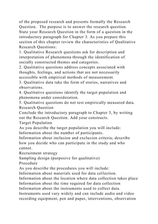 of the proposed research and presents formally the Research
Question. The purpose is to answer the research question.
State your Research Question in the form of a question in the
introductory paragraph for Chapter 3. As you prepare this
section of this chapter review the characteristics of Qualitative
Research Questions:
1. Qualitative Research questions ask for description and
interpretation of phenomena through the identification of
socially constructed themes and categories.
2. Qualitative questions address concepts associated with
thoughts, feelings, and actions that are not necessarily
accessible with empirical methods of measurement.
3. Qualitative data take the form of stories, narratives and
observations.
4. Qualitative questions identify the target population and
phenomena under consideration.
5. Qualitative questions do not test empirically measured data.
Research Question
Conclude the introductory paragraph to Chapter 3, by writing
out the Research Question. Add your constructs.
Target Population
As you describe the target population you will include:
Information about the number of participants.
Information about inclusion and exclusion criteria; describe
how you decide who can participate in the study and who
cannot.
Recruitment strategy
Sampling design (purposive for qualitative)
Procedure
As you describe the procedures you will include:
Information about materials used for data collection.
Information about the location where data collection takes place
Information about the time required for data collection
Information about the instruments used to collect data.
Instruments used vary widely and can include audio and video
recording equipment, pen and paper, interventions, observation
 
