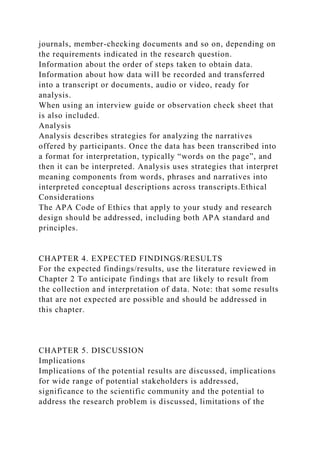 journals, member-checking documents and so on, depending on
the requirements indicated in the research question.
Information about the order of steps taken to obtain data.
Information about how data will be recorded and transferred
into a transcript or documents, audio or video, ready for
analysis.
When using an interview guide or observation check sheet that
is also included.
Analysis
Analysis describes strategies for analyzing the narratives
offered by participants. Once the data has been transcribed into
a format for interpretation, typically “words on the page”, and
then it can be interpreted. Analysis uses strategies that interpret
meaning components from words, phrases and narratives into
interpreted conceptual descriptions across transcripts.Ethical
Considerations
The APA Code of Ethics that apply to your study and research
design should be addressed, including both APA standard and
principles.
CHAPTER 4. EXPECTED FINDINGS/RESULTS
For the expected findings/results, use the literature reviewed in
Chapter 2 To anticipate findings that are likely to result from
the collection and interpretation of data. Note: that some results
that are not expected are possible and should be addressed in
this chapter.
CHAPTER 5. DISCUSSION
Implications
Implications of the potential results are discussed, implications
for wide range of potential stakeholders is addressed,
significance to the scientific community and the potential to
address the research problem is discussed, limitations of the
 