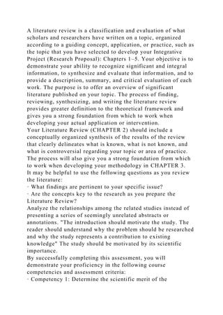 A literature review is a classification and evaluation of what
scholars and researchers have written on a topic, organized
according to a guiding concept, application, or practice, such as
the topic that you have selected to develop your Integrative
Project (Research Proposal): Chapters 1–5. Your objective is to
demonstrate your ability to recognize significant and integral
information, to synthesize and evaluate that information, and to
provide a description, summary, and critical evaluation of each
work. The purpose is to offer an overview of significant
literature published on your topic. The process of finding,
reviewing, synthesizing, and writing the literature review
provides greater definition to the theoretical framework and
gives you a strong foundation from which to work when
developing your actual application or intervention.
Your Literature Review (CHAPTER 2) should include a
conceptually organized synthesis of the results of the review
that clearly delineates what is known, what is not known, and
what is controversial regarding your topic or area of practice.
The process will also give you a strong foundation from which
to work when developing your methodology in CHAPTER 3.
It may be helpful to use the following questions as you review
the literature:
· What findings are pertinent to your specific issue?
· Are the concepts key to the research as you prepare the
Literature Review?
Analyze the relationships among the related studies instead of
presenting a series of seemingly unrelated abstracts or
annotations. "The introduction should motivate the study. The
reader should understand why the problem should be researched
and why the study represents a contribution to existing
knowledge" The study should be motivated by its scientific
importance.
By successfully completing this assessment, you will
demonstrate your proficiency in the following course
competencies and assessment criteria:
· Competency 1: Determine the scientific merit of the
 