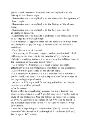 professional literature. Evaluate sources applicable to the
history of the chosen topic.
. Summarize sources applicable to the theoretical background of
chosen topic.
. Summarize sources applicable to the history of the chosen
topic.
. Summarize sources applicable to the best practices for
engaging in research.
. Summarize sources that add significance and relevance to the
knowledge base of psychology.
· Competency 2: Apply theoretical and research findings from
the discipline of psychology to professional and academic
activities.
. Describe an area of research.
· Competency 4: Embrace, respect, and respond to individual
differences and diversity in the practice of psychology.
. Identify practices and research guidelines that address respect
for individual differences and diversity.
· Competency 5: Communicate psychological concepts
effectively using the professional standards of the discipline.
. Describe the significance of the chosen topic.
· Competency 6: Communicate in a manner that is scholarly,
professional, and consistent with expectations for members of
the psychological profession.
. Adhere to APA style and formatting guidelines; writing is
concise and well organized.
APA Resources
Because this is a psychology course, you must format this
assessment according to APA guidelines, since it is the writing
style of the profession. Use the following resources to guide
your work. Additional resources about APA can be found in
the Research Resources in the left navigation menu of your
courseroom.
· American Psychological Association. (2010). Publication
manual of the American Psychological Association (6th ed.).
Washington, DC: Author.
 