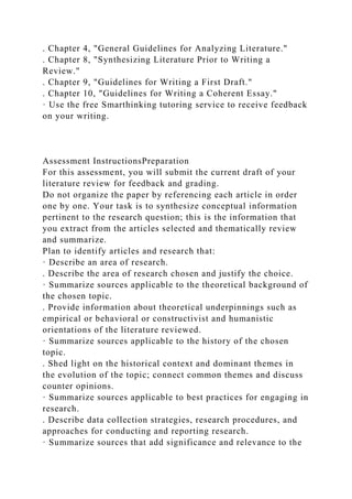 . Chapter 4, "General Guidelines for Analyzing Literature."
. Chapter 8, "Synthesizing Literature Prior to Writing a
Review."
. Chapter 9, "Guidelines for Writing a First Draft."
. Chapter 10, "Guidelines for Writing a Coherent Essay."
· Use the free Smarthinking tutoring service to receive feedback
on your writing.
Assessment InstructionsPreparation
For this assessment, you will submit the current draft of your
literature review for feedback and grading.
Do not organize the paper by referencing each article in order
one by one. Your task is to synthesize conceptual information
pertinent to the research question; this is the information that
you extract from the articles selected and thematically review
and summarize.
Plan to identify articles and research that:
· Describe an area of research.
. Describe the area of research chosen and justify the choice.
· Summarize sources applicable to the theoretical background of
the chosen topic.
. Provide information about theoretical underpinnings such as
empirical or behavioral or constructivist and humanistic
orientations of the literature reviewed.
· Summarize sources applicable to the history of the chosen
topic.
. Shed light on the historical context and dominant themes in
the evolution of the topic; connect common themes and discuss
counter opinions.
· Summarize sources applicable to best practices for engaging in
research.
. Describe data collection strategies, research procedures, and
approaches for conducting and reporting research.
· Summarize sources that add significance and relevance to the
 