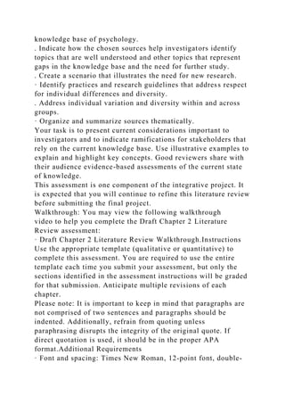 knowledge base of psychology.
. Indicate how the chosen sources help investigators identify
topics that are well understood and other topics that represent
gaps in the knowledge base and the need for further study.
. Create a scenario that illustrates the need for new research.
· Identify practices and research guidelines that address respect
for individual differences and diversity.
. Address individual variation and diversity within and across
groups.
· Organize and summarize sources thematically.
Your task is to present current considerations important to
investigators and to indicate ramifications for stakeholders that
rely on the current knowledge base. Use illustrative examples to
explain and highlight key concepts. Good reviewers share with
their audience evidence-based assessments of the current state
of knowledge.
This assessment is one component of the integrative project. It
is expected that you will continue to refine this literature review
before submitting the final project.
Walkthrough: You may view the following walkthrough
video to help you complete the Draft Chapter 2 Literature
Review assessment:
· Draft Chapter 2 Literature Review Walkthrough.Instructions
Use the appropriate template (qualitative or quantitative) to
complete this assessment. You are required to use the entire
template each time you submit your assessment, but only the
sections identified in the assessment instructions will be graded
for that submission. Anticipate multiple revisions of each
chapter.
Please note: It is important to keep in mind that paragraphs are
not comprised of two sentences and paragraphs should be
indented. Additionally, refrain from quoting unless
paraphrasing disrupts the integrity of the original quote. If
direct quotation is used, it should be in the proper APA
format.Additional Requirements
· Font and spacing: Times New Roman, 12-point font, double-
 