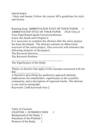 spaced pages.
· Style and format: Follow the current APA guidelines for style
and format.
Running head: ABBREVIATED TITLE OF YOUR PAPER 1
ABBREVIATED TITLE OF YOUR PAPER 2Full Title of
Your PaperNameCapella UniversityAbstract
Leave this blank until Chapter 4.
It is necessary to complete the abstract after the entire project
has been developed. The abstract contains an abbreviated
overview of the entire project. This overview will reference the
following elements of the project:
The Research Question_________________________________
The Research Problem:
_____________________________________
The Significance of the Study:
_______________________________
Theory or theories that apply to the concepts associated with the
RQ: ________________
A Narrative describing the qualitative approach planned,
implications for stakeholders, significance to the scientific
community, and a description of expected results. The abstract
is one concise paragraph.
Keywords: [Add keywords here.]
Table of Contents
CHAPTER 1. INTRODUCTION 1
Background of the Study 1
Statement of the Problem 1
Purpose of the Study 1
 